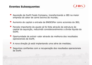 Eventos Subsequentes


  Aquisição da Swift Foods Company, transformando a JBS na maior
  empresa do setor de carne bovina do mundo;

  Aumento de capital e entrada da BNDESPar como acionista da JBS;

  Parcela importante do ajuste já foi feita através da estrutura de
  capital da aquisição, reduzindo consideravelmente a dívida líquida da
  Swift;

  Oportunidade de extrair valor através da melhoria dos resultados
  operacionais da Swift;

  A nova direção já está implantando uma série de medidas;

  Seguimos confiantes com a recuperação dos resultados operacionais
  da Swift.




                                                                          3
 