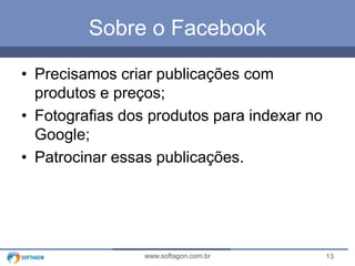 13www.softagon.com.br
Sobre o Facebook
• Precisamos criar publicações com
produtos e preços;
• Fotografias dos produtos para indexar no
Google;
• Patrocinar essas publicações.
 