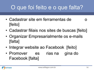 14www.softagon.com.br
O que foi feito e o que falta?
• Cadastrar site em ferramentas de o
[feito]
• Cadastrar filiais nos sites de buscas [feito]
• Organizar Empresarialmente os e-mails
[falta]
• Integrar website ao Facebook [feito]
• Promover es rias na gina do
Facebook [falta]
 