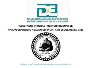Resultados de las Pruebas Puertorriqueñas de Aprovechamiento Académico   RESULTADOS PRUEBAS PUERTORRIQUEÑAS DE  APROVECHAMIENTO ACADÉMICO (PPAA) AÑO ESCOLAR 2007-2008 