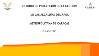 ESTUDIO DE PERCEPCIÓN DE LA GESTIÓN
DE LAS ALCALDÍAS DEL ÁREA
METROPOLITANA DE CARACAS
Edición 2013
 