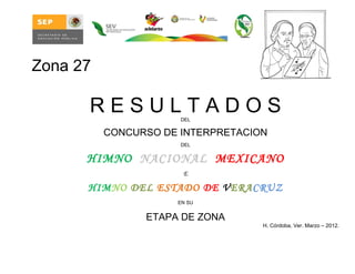 Zona 27

      RESULTADOS      DEL

          CONCURSO DE INTERPRETACION
                      DEL


      HIMNO NACIONAL MEXICANO
                      E

      HIMNO DEL ESTADO DE VERACRUZ
                     EN SU


                ETAPA DE ZONA
                                   H. Córdoba, Ver. Marzo – 2012.
 