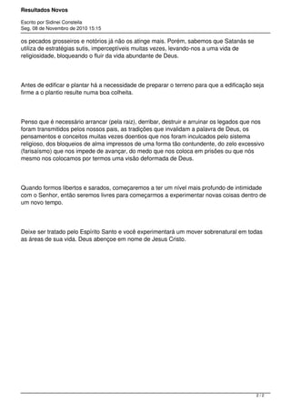 Resultados Novos
Escrito por Sidinei Consteila
Seg, 08 de Novembro de 2010 15:15
os pecados grosseiros e notórios já não os atinge mais. Porém, sabemos que Satanás se
utiliza de estratégias sutis, imperceptíveis muitas vezes, levando-nos a uma vida de
religiosidade, bloqueando o fluir da vida abundante de Deus.
Antes de edificar e plantar há a necessidade de preparar o terreno para que a edificação seja
firme a o plantio resulte numa boa colheita.
Penso que é necessário arrancar (pela raiz), derribar, destruir e arruinar os legados que nos
foram transmitidos pelos nossos pais, as tradições que invalidam a palavra de Deus, os
pensamentos e conceitos muitas vezes doentios que nos foram inculcados pelo sistema
religioso, dos bloqueios de alma impressos de uma forma tão contundente, do zelo excessivo
(farisaísmo) que nos impede de avançar, do medo que nos coloca em prisões ou que nós
mesmo nos colocamos por termos uma visão deformada de Deus.
Quando formos libertos e sarados, começaremos a ter um nível mais profundo de intimidade
com o Senhor, então seremos livres para começarmos a experimentar novas coisas dentro de
um novo tempo.
Deixe ser tratado pelo Espírito Santo e você experimentará um mover sobrenatural em todas
as áreas de sua vida. Deus abençoe em nome de Jesus Cristo.
2 / 2
 