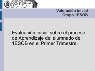 Valoración inicial
Grupo 1ESOB
Evaluación inicial sobre el proceso
de Aprendizaje del alumnado de
1ESOB en el Primer Trimestre.