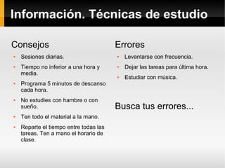 Información. Técnicas de estudio
Consejos












Sesiones diarias.
Tiempo no inferior a una hora y
media.
Programa 5 minutos de descanso
cada hora.
No estudies con hambre o con
sueño.
Ten todo el material a la mano.
Reparte el tiempo entre todas las
tareas. Ten a mano el horario de
clase.

Errores


Levantarse con frecuencia.



Dejar las tareas para última hora.



Estudiar con música.

Busca tus errores...

 