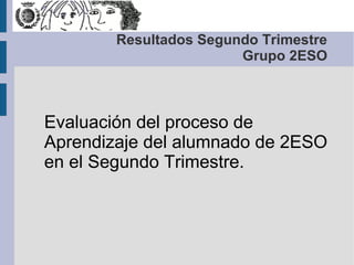 Resultados Segundo Trimestre
                        Grupo 2ESO



Evaluación del proceso de
Aprendizaje del alumnado de 2ESO
en el Segundo Trimestre.
 