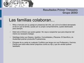 Resultados Primer Trimestre
                                                           Grupo 2ESO


Las familias colaboran...
●   Riña a menudo con su pareja en presencia del niño, así a él no le dolerá demasiado
    el día en que la familia, quizás por su propio comportamiento, quede destrozada
    para siempre.
●   Dele todo el Dinero que quiera gastar. No vaya a sospechar que para disponer del
    mismo es necesario trabajar.
●   Satisfaga todos sus Deseos, Apetitos, Comodidades y Placeres. El Sacrificio y la
    Austeridad podrían producirle Frustraciones.
●   Póngase de su parte en cualquier Conflicto que tenga con sus Profesores y Vecinos.
    Piense que todos ellos tienen prejuicios contra su hijo y que de verdad quieren
    fastidiarlo.
 