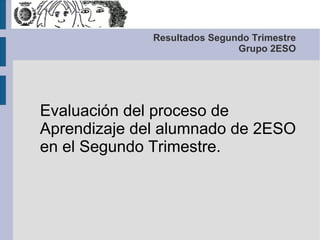 Resultados Segundo Trimestre
                              Grupo 2ESO




Evaluación del proceso de
Aprendizaje del alumnado de 2ESO
en el Segundo Trimestre.
 