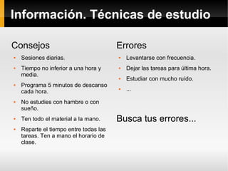 Información. Técnicas de estudio
Consejos
 Sesiones diarias.
 Tiempo no inferior a una hora y
media.
 Programa 5 minutos de descanso
cada hora.
 No estudies con hambre o con
sueño.
 Ten todo el material a la mano.
 Reparte el tiempo entre todas las
tareas. Ten a mano el horario de
clase.
Errores
 Levantarse con frecuencia.
 Dejar las tareas para última hora.
 Estudiar con mucho ruído.
 ...
Busca tus errores...
 