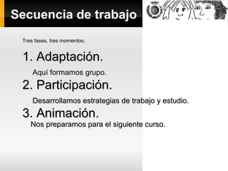 Secuencia de trabajo
Tres fases, tres momentos:
1. Adaptación.1. Adaptación.
Aquí formamos grupo.
2. Participación.2. Participación.
Desarrollamos estrategias de trabajo y estudio.Desarrollamos estrategias de trabajo y estudio.
3. Animación.3. Animación.
Nos preparamos para el siguiente curso.Nos preparamos para el siguiente curso.
 
