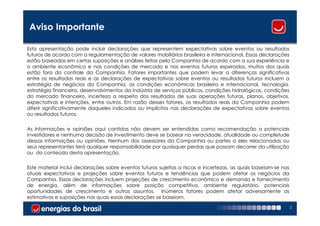 Aviso Importante

Esta apresentação pode incluir declarações que representem expectativas sobre eventos ou resultados
futuros de acordo com a regulamentação de valores mobiliários brasileira e internacional. Essas declarações
estão baseadas em certas suposições e análises feitas pela Companhia de acordo com a sua experiência e
o ambiente econômico e nas condições de mercado e nos eventos futuros esperados, muitos dos quais
estão fora do controle da Companhia. Fatores importantes que podem levar a diferenças significativas
entre os resultados reais e as declarações de expectativas sobre eventos ou resultados futuros incluem a
estratégia de negócios da Companhia, as condições econômicas brasileira e internacional, tecnologia,
estratégia financeira, desenvolvimentos da indústria de serviços públicos, condições hidrológicas, condições
do mercado financeiro, incerteza a respeito dos resultados de suas operações futuras, planos, objetivos,
expectativas e intenções, entre outros. Em razão desses fatores, os resultados reais da Companhia podem
diferir significativamente daqueles indicados ou implícitos nas declarações de expectativas sobre eventos
ou resultados futuros.

As informações e opiniões aqui contidas não devem ser entendidas como recomendação a potenciais
investidores e nenhuma decisão de investimento deve se basear na veracidade, atualidade ou completude
dessas informações ou opiniões. Nenhum dos assessores da Companhia ou partes a eles relacionadas ou
seus representantes terá qualquer responsabilidade por quaisquer perdas que possam decorrer da utilização
ou do conteúdo desta apresentação.

Este material inclui declarações sobre eventos futuros sujeitas a riscos e incertezas, as quais baseiam-se nas
atuais expectativas e projeções sobre eventos futuros e tendências que podem afetar os negócios da
Companhia. Essas declarações incluem projeções de crescimento econômico e demanda e fornecimento
de energia, além de informações sobre posição competitiva, ambiente regulatório, potenciais
oportunidades de crescimento e outros assuntos. Inúmeros fatores podem afetar adversamente as
estimativas e suposições nas quais essas declarações se baseiam.
                                                                                                                 2
 