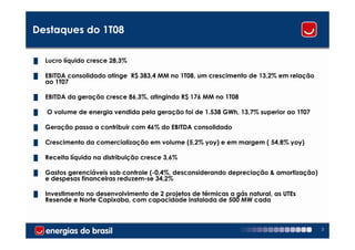 Destaques do 1T08

█   Lucro líquido cresce 28,3%

█   EBITDA consolidado atinge R$ 383,4 MM no 1T08, um crescimento de 13,2% em relação
    ao 1T07

█   EBITDA da geração cresce 86,3%, atingindo R$ 176 MM no 1T08

█   O volume de energia vendida pela geração foi de 1.538 GWh, 13,7% superior ao 1T07

█   Geração passa a contribuir com 46% do EBITDA consolidado

█   Crescimento da comercialização em volume (5,2% yoy) e em margem ( 54,8% yoy)

█   Receita líquida na distribuição cresce 3,6%

█   Gastos gerenciáveis sob controle (-0,4%, desconsiderando depreciação & amortização)
    e despesas financeiras reduzem-se 34,2%

█   Investimento no desenvolvimento de 2 projetos de térmicas a gás natural, as UTEs
    Resende e Norte Capixaba, com capacidade instalada de 500 MW cada



                                                                                          3
 