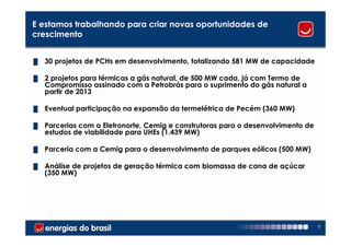 E estamos trabalhando para criar novas oportunidades de
crescimento


█   30 projetos de PCHs em desenvolvimento, totalizando 581 MW de capacidade

█   2 projetos para térmicas a gás natural, de 500 MW cada, já com Termo de
    Compromisso assinado com a Petrobrás para o suprimento do gás natural a
    partir de 2013

█   Eventual participação na expansão da termelétrica de Pecém (360 MW)

█   Parcerias com a Eletronorte, Cemig e construtoras para o desenvolvimento de
    estudos de viabilidade para UHEs (1.439 MW)

█   Parceria com a Cemig para o desenvolvimento de parques eólicos (500 MW)

█   Análise de projetos de geração térmica com biomassa de cana de açúcar
    (350 MW)




                                                                                  8
 