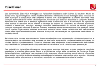 Disclaimer
Aviso Importante


Esta apresentação pode incluir declarações que representem expectativas sobre eventos ou resultados futuros de
acordo com a regulamentação de valores mobiliários brasileira e internacional. Essas declarações estão baseadas em
certas suposições e análises feitas pela Companhia de acordo com a sua experiência e o ambiente econômico e nas
condições de mercado e nos eventos futuros esperados, muitos dos quais estão fora do controle da Companhia. Fatores
importantes que podem levar a diferenças significativas entre os resultados reais e as declarações de expectativas
sobre eventos ou resultados futuros incluem a estratégia de negócios da Companhia, as condições econômicas
brasileira e internacional, tecnologia, estratégia financeira, desenvolvimentos da indústria de serviços públicos,
condições hidrológicas, condições do mercado financeiro, incerteza a respeito dos resultados de suas operações futuras,
planos, objetivos, expectativas e intenções, entre outros. Em razão desses fatores, os resultados reais da Companhia
podem diferir significativamente daqueles indicados ou implícitos nas declarações de expectativas sobre eventos ou
resultados futuros.

As informações e opiniões aqui contidas não devem ser entendidas como recomendação a potenciais investidores e
nenhuma decisão de investimento deve se basear na veracidade, atualidade ou completude dessas informações ou
opiniões. Nenhum dos assessores da Companhia ou partes a eles relacionadas ou seus representantes terá qualquer
responsabilidade por quaisquer perdas que possam decorrer da utilização ou do conteúdo desta apresentação.

Este material inclui declarações sobre eventos futuros sujeitas a riscos e incertezas, as quais baseiam-se nas atuais
expectativas e projeções sobre eventos futuros e tendências que podem afetar os negócios da Companhia. Essas
declarações incluem projeções de crescimento econômico e demanda e fornecimento de energia, além de informações
sobre posição competitiva, ambiente regulatório, potenciais oportunidades de crescimento e outros assuntos. Inúmeros
fatores podem afetar adversamente as estimativas e suposições nas quais essas declarações se baseiam.



                                                                                                                          2
 