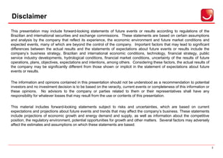 Disclaimer
Aviso Importante


This presentation may include forward-looking statements of future events or results according to regulations of the
Brazilian and international securities and exchange commissions. These statements are based on certain assumptions
and analysis by the company that reflect its experience, the economic environment and future market conditions and
expected events, many of which are beyond the control of the company. Important factors that may lead to significant
differences between the actual results and the statements of expectations about future events or results include the
company’s business strategy, Brazilian and international economic conditions, technology, financial strategy, public
service industry developments, hydrological conditions, financial market conditions, uncertainty of the results of future
operations, plans, objectives, expectations and intentions, among others. Considering these factors, the actual results of
the company may be significantly different from those shown or implicit in the statement of expectations about future
events or results.

The information and opinions contained in this presentation should not be understood as a recommendation to potential
investors and no investment decision is to be based on the veracity, current events or completeness of this information or
these opinions. No advisors to the company or parties related to them or their representatives shall have any
responsibility for whatever losses that may result from the use or contents of this presentation.

This material includes forward-looking statements subject to risks and uncertainties, which are based on current
expectations and projections about future events and trends that may affect the company’s business. These statements
include projections of economic growth and energy demand and supply, as well as information about the competitive
position, the regulatory environment, potential opportunities for growth and other matters. Several factors may adversely
affect the estimates and assumptions on which these statements are based.




                                                                                                                             2
 
