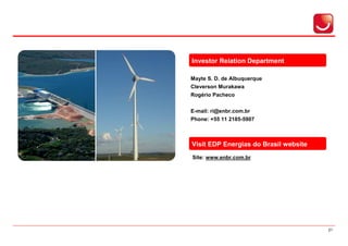 Investor Relation Department

Mayte S. D. de Albuquerque
Cleverson Murakawa
Rogério Pacheco


E-mail: ri@enbr.com.br
Phone: +55 11 2185-5907



Visit EDP Energias do Brasil website
Site: www.enbr.com.br




                                       21
 