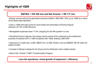 Highlights of 1Q09

                  EBITDA: + R$ 340 mm and Net Income: + R$ 117 mm
  • Energy volume sold by the generation business totaled 1,890 GWh, 23% up on 1Q08 as a result
  of the asset swap operation;

  • Gain in 1Q08 with high prices for spot market and elimination of Enersul figures:
  reduction of 7.6% of Net Revenue

  • Manageable expenses down 17.4%, dropping for the fifth quarter in a row

  • Excluding Enersul´s figures, the energy volume sold to final customers by the distribution
  business increased 0.5% in 1Q09 compared with 1Q08, totaling 3,266 GWh

  • Approval of 3 credit lines: (i) BEI: R$270 mm, (ii) IDB: Pecém I and (iii) BNDES: R$ 76 million for
  Santa Fé SHP;

  • Increase in Moody’s ratings for the Group and its distributors with a stable outlook.

  • Start of the “Vencer” (“WIN”) Transformation Program


               Low-risk operations: mixed growth of expansion + efficiency
                                                                                                          3
 