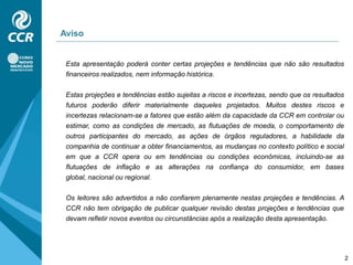 AvisoEsta apresentação poderá conter certas projeções e tendências que não são resultados financeiros realizados, nem informação histórica.Estas projeções e tendências estão sujeitas a riscos e incertezas, sendo que os resultados futuros poderão diferir materialmente daqueles projetados. Muitos destes riscos e incertezas relacionam-se a fatores que estão além da capacidade da CCR em controlar ou estimar, como as condições de mercado, as flutuações de moeda, o comportamento de outros participantes do mercado, as ações de órgãos reguladores, a habilidade da companhia de continuar a obter financiamentos, as mudanças no contexto político e social em que a CCR opera ou em tendências ou condições econômicas, incluindo-se as flutuações de inflação e as alterações na confiança do consumidor, em bases global, nacional ou regional.Os leitores são advertidos a não confiarem plenamente nestas projeções e tendências. A CCR não tem obrigação de publicar qualquer revisão destas projeções e tendências que devam refletir novos eventos ou circunstâncias após a realização desta apresentação.2