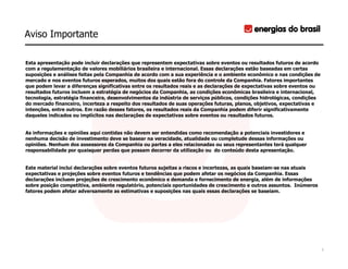 Aviso Importante

Esta apresentação pode incluir declarações que representem expectativas sobre eventos ou resultados futuros de acordo
com a regulamentação de valores mobiliários brasileira e internacional. Essas declarações estão baseadas em certas
suposições e análises feitas pela Companhia de acordo com a sua experiência e o ambiente econômico e nas condições de
mercado e nos eventos futuros esperados, muitos dos quais estão fora do controle da Companhia. Fatores importantes
que podem levar a diferenças significativas entre os resultados reais e as declarações de expectativas sobre eventos ou
resultados futuros incluem a estratégia de negócios da Companhia, as condições econômicas brasileira e internacional,
tecnologia, estratégia financeira, desenvolvimentos da indústria de serviços públicos, condições hidrológicas, condições
do mercado financeiro, incerteza a respeito dos resultados de suas operações futuras, planos, objetivos, expectativas e
intenções, entre outros. Em razão desses fatores, os resultados reais da Companhia podem diferir significativamente
daqueles indicados ou implícitos nas declarações de expectativas sobre eventos ou resultados futuros.


As informações e opiniões aqui contidas não devem ser entendidas como recomendação a potenciais investidores e
nenhuma decisão de investimento deve se basear na veracidade, atualidade ou completude dessas informações ou
opiniões. Nenhum dos assessores da Companhia ou partes a eles relacionadas ou seus representantes terá qualquer
responsabilidade por quaisquer perdas que possam decorrer da utilização ou do conteúdo desta apresentação.


Este material inclui declarações sobre eventos futuros sujeitas a riscos e incertezas, as quais baseiam-se nas atuais
expectativas e projeções sobre eventos futuros e tendências que podem afetar os negócios da Companhia. Essas
declarações incluem projeções de crescimento econômico e demanda e fornecimento de energia, além de informações
sobre posição competitiva, ambiente regulatório, potenciais oportunidades de crescimento e outros assuntos. Inúmeros
fatores podem afetar adversamente as estimativas e suposições nas quais essas declarações se baseiam.




                                                                                                                           2
 