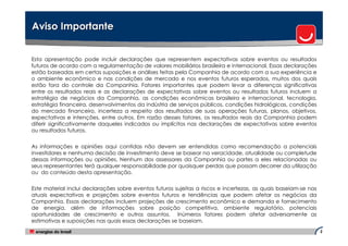 Aviso Importante


Esta apresentação pode incluir declarações que representem expectativas sobre eventos ou resultados
futuros de acordo com a regulamentação de valores mobiliários brasileira e internacional. Essas declarações
estão baseadas em certas suposições e análises feitas pela Companhia de acordo com a sua experiência e
o ambiente econômico e nas condições de mercado e nos eventos futuros esperados, muitos dos quais
estão fora do controle da Companhia. Fatores importantes que podem levar a diferenças significativas
entre os resultados reais e as declarações de expectativas sobre eventos ou resultados futuros incluem a
estratégia de negócios da Companhia, as condições econômicas brasileira e internacional, tecnologia,
estratégia financeira, desenvolvimentos da indústria de serviços públicos, condições hidrológicas, condições
do mercado financeiro, incerteza a respeito dos resultados de suas operações futuras, planos, objetivos,
expectativas e intenções, entre outros. Em razão desses fatores, os resultados reais da Companhia podem
diferir significativamente daqueles indicados ou implícitos nas declarações de expectativas sobre eventos
ou resultados futuros.


As informações e opiniões aqui contidas não devem ser entendidas como recomendação a potenciais
investidores e nenhuma decisão de investimento deve se basear na veracidade, atualidade ou completude
dessas informações ou opiniões. Nenhum dos assessores da Companhia ou partes a eles relacionadas ou
seus representantes terá qualquer responsabilidade por quaisquer perdas que possam decorrer da utilização
ou do conteúdo desta apresentação.


Este material inclui declarações sobre eventos futuros sujeitas a riscos e incertezas, as quais baseiam-se nas
atuais expectativas e projeções sobre eventos futuros e tendências que podem afetar os negócios da
Companhia. Essas declarações incluem projeções de crescimento econômico e demanda e fornecimento
de energia, além de informações sobre posição competitiva, ambiente regulatório, potenciais
oportunidades de crescimento e outros assuntos. Inúmeros fatores podem afetar adversamente as
estimativas e suposições nas quais essas declarações se baseiam.
                                                                                                                 2
 