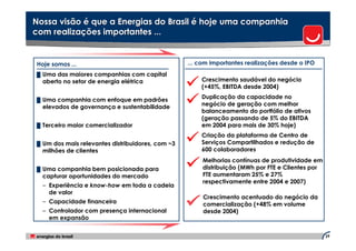 Nossa visão é que a Energias do Brasil é hoje uma companhia
com realizações importantes ...


Hoje somos ...                                    ... com importantes realizações desde o IPO
█ Uma das maiores companhias com capital
  aberto no setor de energia elétrica                 Crescimento saudável do negócio
                                                      (+45%, EBITDA desde 2004)

█ Uma companhia com enfoque em padrões
                                                      Duplicação da capacidade no
  elevados de governança e sustentabilidade           negócio de geração com melhor
                                                      balanceamento do portfólio de ativos
                                                      (geração passando de 5% do EBITDA
█ Terceiro maior comercializador                      em 2004 para mais de 30% hoje)
                                                      Criação da plataforma de Centro de
█ Um dos mais relevantes distribuidores, com ~3       Serviços Compartilhados e redução de
  milhões de clientes                                 600 colaboradores
                                                       Melhorias contínuas de produtividade em
█ Uma companhia bem posicionada para                   distribuição (MWh por FTE e Clientes por
  capturar oportunidades do mercado                    FTE aumentaram 25% e 27%
                                                       respectivamente entre 2004 e 2007)
  – Experiência e know-how em toda a cadeia
    de valor
                                                       Crescimento acentuado do negócio da
  – Capacidade financeira                              comercialização (+48% em volume
  – Controlador com presença internacional             desde 2004)
    em expansão

                                                                                                  29
 