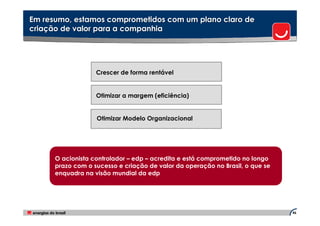 Em resumo, estamos comprometidos com um plano claro de
criação de valor para a companhia




                   Crescer de forma rentável


                   Otimizar a margem (eficiência)


                   Otimizar Modelo Organizacional




      O acionista controlador – edp – acredita e está comprometido no longo
      prazo com o sucesso e criação de valor da operação no Brasil, o que se
      enquadra na visão mundial da edp




                                                                               46
 
