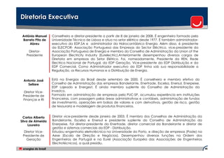 Diretoria Executiva

 António Manuel    Conselheiro e diretor-presidente a partir de 8 de janeiro de 2008. É engenheiro formado pela
 Barreto Pita de   Universidade Técnica de Lisboa e atua no setor elétrico desde 1977. É também administrador-
     Abreu         executivo da EDP,SA e administrador da Hidrocantábrico Energia. Além disso, é presidente
                   da ELECPOR- Associação Portuguesa das Empresas do Sector Eléctrico, vice-presidente da
     Diretor-      Associação Portuguesa de Energia e membro do Conselho de Administração da Union of the
   Presidente      European Electricity Industry (Eurelectric).Anteriormente desempenhou diversos cargos de
                   Diretoria em empresas do Setor Elétrico. Foi, nomeadamente, Presidente da REN, Rede
                   Electrica Nacional de Portugal, da EDP Geração, Vice-presidente da EDP Distribuição e da
                   EDP Comercial. Como Administrador executivo da EDP tinha sob sua responsabilidade a
                   Regulação, os Recursos Humanos e a Distribuição de Energia.


 Antonio José      Está na Energias do Brasil desde setembro de 2000. É conselheiro e membro efetivo do
   Sellare         Conselho de Administração das empresas Bandeirante, Enertrade, Escelsa, Enersul, Enerpeixe,
                   EDP Lajeado e Energest. É ainda membro suplente do Conselho de Administração da
  Diretor Vice-    Investco.
 Presidente de     Formado em administração de empresas pela PUC-SP, acumulou experiência em instituições
 Finanças e RI     financeiras, com passagem pelas áreas administrativas e contábeis, administração de fundos
                   de investimento, operações em bolsas de valores e com derivativos, gestão de risco, gestão
                   de tesouraria e modelagem de produtos financeiros.


  Carlos Alberto   Diretor vice-presidente desde janeiro de 2003. É membro dos Conselhos de Administração da
Silva de Almeida   Bandeirante, Escelsa e Enersul e presidente suplente do Conselho de Administração da
     Loureiro      Enerpeixe. Foi diretor-presidente da Enertrade, diretor comercial da Bandeirante e diretor de
                   gestão e sistemas comerciais da EDP - Distribuição.
  Diretor Vice-    Estudou engenharia eletrotécnica na Universidade do Porto, e direção de empresas (Pade) na
 Presidente de     Aese (Escola de Direção e Negócios). Desempenhou diversas funções na Ordem dos
   Geração         Engenheiros de Portugal e na Eurel (Associação Européia das Associações de Engenheiros
                   Electrotécnicos), a qual presidiu.
                                                                                                                   48
 