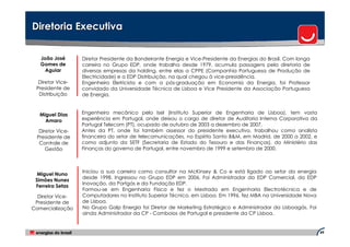 Diretoria Executiva


   João José       Diretor Presidente da Bandeirante Energia e Vice-Presidente da Energias do Brasil. Com longa
   Gomes de        carreira no Grupo EDP, onde trabalha desde 1979, acumula passagens pela diretoria de
     Aguiar        diversas empresas da holding, entre elas a CPPE (Companhia Portuguesa de Produção de
                   Electricidade) e a EDP Distribuição, na qual chegou à vice-presidência.
  Diretor Vice-    Engenheiro Eletricista e com a pós-graduação em Economia da Energia, foi Professor
 Presidente de     convidado da Universidade Técnica de Lisboa e Vice Presidente da Associação Portuguesa
  Distribuição     de Energia.



   Miguel Dias     Engenheiro mecânico pelo Isel (Instituto Superior de Engenharia de Lisboa), tem vasta
     Amaro         experiência em Portugal, onde deixou o cargo de diretor de Auditoria Interna Corporativa da
                   Portugal Telecom (PT), ocupado de outubro de 2003 a dezembro de 2007.
   Diretor Vice-   Antes da PT, onde foi também assessor do presidente executivo, trabalhou como analista
  Presidente de    financeiro do setor de telecomunicações, no Espírito Santo B&M, em Madrid, de 2000 a 2002, e
   Controle de     como adjunto da SETF (Secretaria de Estado do Tesouro e das Finanças), do Ministério das
      Gestão       Finanças do governo de Portugal, entre novembro de 1999 e setembro de 2000.



                   Iniciou a sua carreira como consultor na McKinsey & Co e está ligado ao setor da energia
  Miguel Nuno
                   desde 1998. Ingressou no Grupo EDP em 2006. Foi Administrador da EDP Comercial, da EDP
 Simões Nunes
                   Inovação, da Portgás e da Fundação EDP.
 Ferreira Setas
                   Formou-se em Engenharia Física e fez o Mestrado em Engenharia Electrotécnica e de
  Diretor Vice-    Computadores no Instituto Superior Técnico, em Lisboa. Em 1996, fez MBA na Universidade Nova
 Presidente de     de Lisboa.
Comercialização    No Grupo Galp Energia foi Diretor de Marketing Estratégico e Administrador da Lisboagás. Foi
                   ainda Administrador da CP - Comboios de Portugal e presidente da CP Lisboa.


                                                                                                                  49
 