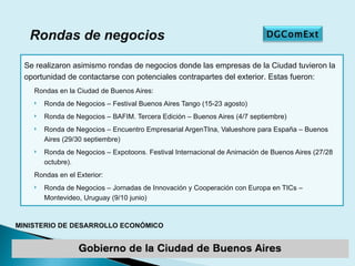 Rondas en la Ciudad de Buenos Aires: Ronda de Negocios – Festival Buenos Aires Tango (15-23 agosto) Ronda de Negocios – BAFIM. Tercera Edición – Buenos Aires (4/7 septiembre) Ronda de Negocios – Encuentro Empresarial ArgenTIna, Valueshore para España – Buenos Aires (29/30 septiembre) Ronda de Negocios – Expotoons. Festival Internacional de Animación de Buenos Aires (27/28 octubre). Rondas en el Exterior: Ronda de Negocios – Jornadas de Innovación y Cooperación con Europa en TICs – Montevideo, Uruguay (9/10 junio) Rondas de negocios Se realizaron asimismo rondas de negocios donde las empresas de la Ciudad tuvieron la oportunidad de contactarse con potenciales contrapartes del exterior. Estas fueron: DGComExt 