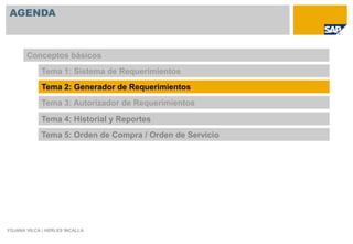 AGENDA



       Conceptos básicos
             Tema 1: Sistema de Requerimientos
             Tema 2: Generador de Requerimientos
             Tema 3: Autorizador de Requerimientos

             Tema 4: Historial y Reportes
             Tema 5: Orden de Compra / Orden de Servicio




YOJANA VILCA | HERLES INCALLA
 