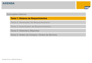 AGENDA



       Conceptos básicos
             Tema 1: Sistema de Requerimientos
             Tema 2: Generador de Requerimientos
             Tema 3: Autorizador de Requerimientos

             Tema 4: Historial y Reportes
             Tema 5: Orden de Compra / Orden de Servicio




YOJANA VILCA | HERLES INCALLA
 