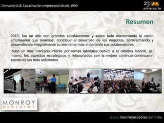 Consultoría & Capacitación empresarial desde 1990

Resumen
2013, fue un año con grandes satisfacciones y sobre todo manteniendo la visión
empresarial que tenemos; contribuir al desarrollo de los negocios, aprovechando y
desarrollando integralmente su elemento más importante sus colaboradores.

Hubo un muy marcado interés por temas laborales debido a la reforma laboral, así
mismo, los aspectos estratégicos y relacionados con la mejora continua continuaron
siendo de los más solicitados.

www.monroyasesores.com.mx

 