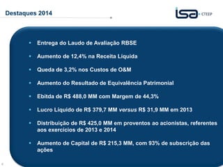 4
Destaques 2014
 Entrega do Laudo de Avaliação RBSE
 Aumento de 12,4% na Receita Líquida
 Queda de 3,2% nos Custos de O&M
 Aumento do Resultado de Equivalência Patrimonial
 Ebitda de R$ 488,0 MM com Margem de 44,3%
 Lucro Líquido de R$ 379,7 MM versus R$ 31,9 MM em 2013
 Distribuição de R$ 425,0 MM em proventos ao acionistas, referentes
aos exercícios de 2013 e 2014
 Aumento de Capital de R$ 215,3 MM, com 93% de subscrição das
ações
 