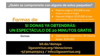Formas de
apoyarnos
● Padrino mágico: $50.000 al mes
- (Naipes y efectos de Magia)
● Paquete Mágico: $150.000 al mes
- (Apoyo profesor y Props mágicos para los aprendices)
● Compra telón: $250.000 única vez
● Apoyo profesor: $312.000 al mes
● Espectáculos familiares: 30 minutos
desde: $250.000
● Espectáculo corporativo: 30 minutos
desde: $350.000
●
Puedes contribuir de distintas
formas
¿Quién se compromete con alguno de estos paquetes?
bit.do/donaya
ligasonrisas.org/donaciones
+573004005013 / info@ligasonrisas.org
SI DONAS YA OBTENDRÁS:
UN ESPECTÁCULO DE 20 MINUTOS GRATIS
 