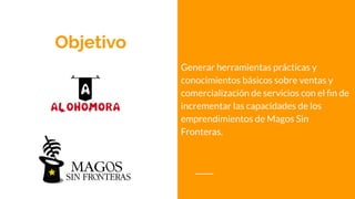 Objetivo
Generar herramientas prácticas y
conocimientos básicos sobre ventas y
comercialización de servicios con el ﬁn de
incrementar las capacidades de los
emprendimientos de Magos Sin
Fronteras.
 