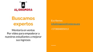 Buscamos
expertos
Mentoría en ventas
Por video para empoderar a
nuestros estudiantes a mejorar
sus ingresos
Escribenos:
info@magossinfronteras.org
+573004005013
 