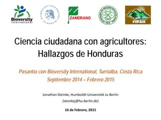 Ciencia ciudadana con agricultores:
Hallazgos de Honduras
Pasantía con Bioversity International, Turrialba, Costa Rica
Septiembre 2014 – Febrero 2015
Jonathan Steinke, Humboldt-Universität zu Berlin
(steinkej@hu-berlin.de)
16 de Febrero, 2015
 
