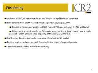 Positioning

Launches of 2007/08 reach maturation and cycle of cash preservation concluded
Disbursements from CAIXA reached inflection point in July/August 2009
     Transfer of home-buyer credits to CAIXA reached 709 year-to-August (vs 423 until June)
    Record setting initial transfer of 209 units from the Acqua Park project over a single
  weekend—CAIXA s largest since beginning of Minha Casa, Minha Vida!
Low leverage to open oportunities in a more normalized credit market
Projects ready to be launched, with financing in final stages of approval process
 New launches in 2S09 to reaccelerate company




                                                                                              3
 