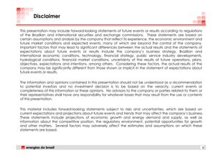 Disclaimer

This presentation may include forward-looking statements of future events or results according to regulations
of the Brazilian and international securities and exchange commissions. These statements are based on
certain assumptions and analysis by the company that reflect its experience, the economic environment and
future market conditions and expected events, many of which are beyond the control of the company.
Important factors that may lead to significant differences between the actual results and the statements of
expectations about future events or results include the company’s business strategy, Brazilian and
international economic conditions, technology, financial strategy, public service industry developments,
hydrological conditions, financial market conditions, uncertainty of the results of future operations, plans,
objectives, expectations and intentions, among others. Considering these factors, the actual results of the
company may be significantly different from those shown or implicit in the statement of expectations about
future events or results.

The information and opinions contained in this presentation should not be understood as a recommendation
to potential investors and no investment decision is to be based on the veracity, current events or
completeness of this information or these opinions. No advisors to the company or parties related to them or
their representatives shall have any responsibility for whatever losses that may result from the use or contents
of this presentation.

This material includes forward-looking statements subject to risks and uncertainties, which are based on
current expectations and projections about future events and trends that may affect the company’s business.
These statements include projections of economic growth and energy demand and supply, as well as
information about the competitive position, the regulatory environment, potential opportunities for growth
and other matters. Several factors may adversely affect the estimates and assumptions on which these
statements are based.




                                                                                                                   2
 