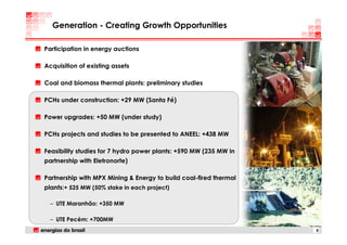 Generation - Creating Growth Opportunities

Participation in energy auctions

Acquisition of existing assets

Coal and biomass thermal plants: preliminary studies

PCHs under construction: +29 MW (Santa Fé)

Power upgrades: +50 MW (under study)

PCHs projects and studies to be presented to ANEEL: +438 MW

Feasibility studies for 7 hydro power plants: +590 MW (235 MW in
partnership with Eletronorte)

Partnership with MPX Mining & Energy to build coal-fired thermal
plants:+ 525 MW (50% stake in each project)

  – UTE Maranhão: +350 MW

  – UTE Pecém: +700MW
                                                                   8
 