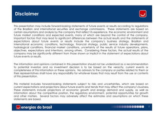 Disclaimer

This presentation may include forward-looking statements of future events or results according to regulations
of the Brazilian and international securities and exchange commissions. These statements are based on
certain assumptions and analysis by the company that reflect its experience, the economic environment and
future market conditions and expected events, many of which are beyond the control of the company.
Important factors that may lead to significant differences between the actual results and the statements of
expectations about future events or results include the company’s business strategy, Brazilian and
international economic conditions, technology, financial strategy, public service industry developments,
hydrological conditions, financial market conditions, uncertainty of the results of future operations, plans,
objectives, expectations and intentions, among others. Considering these factors, the actual results of the
company may be significantly different from those shown or implicit in the statement of expectations about
future events or results.


The information and opinions contained in this presentation should not be understood as a recommendation
to potential investors and no investment decision is to be based on the veracity, current events or
completeness of this information or these opinions. No advisors to the company or parties related to them or
their representatives shall have any responsibility for whatever losses that may result from the use or contents
of this presentation.


This material includes forward-looking statements subject to risks and uncertainties, which are based on
current expectations and projections about future events and trends that may affect the company’s business.
These statements include projections of economic growth and energy demand and supply, as well as
information about the competitive position, the regulatory environment, potential opportunities for growth
and other matters. Several factors may adversely affect the estimates and assumptions on which these
statements are based.

                                                                                                                   2
 