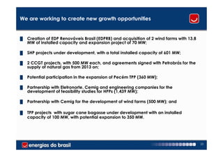 We are working to create new growth opportunities


█   Creation of EDP Renováveis Brasil (EDPRB) and acquisition of 2 wind farms with 13.8
    MW of installed capacity and expansion project of 70 MW;

█   SHP projects under development, with a total installed capacity of 601 MW;

█   2 CCGT projects, with 500 MW each, and agreements signed with Petrobrás for the
    supply of natural gas from 2013 on;

█   Potential participation in the expansion of Pecém TPP (360 MW);

█   Partnership with Eletronorte, Cemig and engineering companies for the
    development of feasibility studies for HPPs (1,439 MW);

█   Partnership with Cemig for the development of wind farms (500 MW); and

█   TPP projects with sugar cane bagasse under development with an installed
    capacity of 100 MW, with potential expansion to 350 MW.




                                                                                          23
 