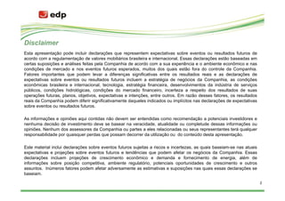 Disclaimer
Esta apresentação pode incluir declarações que representem expectativas sobre eventos ou resultados futuros de
acordo com a regulamentação de valores mobiliários brasileira e internacional. Essas declarações estão baseadas em
certas suposições e análises feitas pela Companhia de acordo com a sua experiência e o ambiente econômico e nas
condições de mercado e nos eventos futuros esperados, muitos dos quais estão fora do controle da Companhia.
Fatores importantes que podem levar a diferenças significativas entre os resultados reais e as declarações de
expectativas sobre eventos ou resultados futuros incluem a estratégia de negócios da Companhia, as condições
econômicas brasileira e internacional, tecnologia, estratégia financeira, desenvolvimentos da indústria de serviços
públicos, condições hidrológicas, condições do mercado financeiro, incerteza a respeito dos resultados de suas
operações futuras, planos, objetivos, expectativas e intenções, entre outros. Em razão desses fatores, os resultados
reais da Companhia podem diferir significativamente daqueles indicados ou implícitos nas declarações de expectativas
sobre eventos ou resultados futuros.

As informações e opiniões aqui contidas não devem ser entendidas como recomendação a potenciais investidores e
nenhuma decisão de investimento deve se basear na veracidade, atualidade ou completude dessas informações ou
opiniões. Nenhum dos assessores da Companhia ou partes a eles relacionadas ou seus representantes terá qualquer
responsabilidade por quaisquer perdas que possam decorrer da utilização ou do conteúdo desta apresentação.

Este material inclui declarações sobre eventos futuros sujeitas a riscos e incertezas, as quais baseiam-se nas atuais
expectativas e projeções sobre eventos futuros e tendências que podem afetar os negócios da Companhia. Essas
declarações incluem projeções de crescimento econômico e demanda e fornecimento de energia, além de
informações sobre posição competitiva, ambiente regulatório, potenciais oportunidades de crescimento e outros
assuntos. Inúmeros fatores podem afetar adversamente as estimativas e suposições nas quais essas declarações se
baseiam.

                                                                                                                        2
 