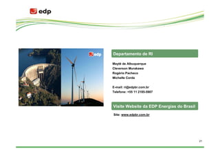 Departamento de RI

Maytê de Albuquerque
Cleverson Murakawa
Rogério Pacheco
Michelle Corda


E-mail: ri@edpbr.com.br
Telefone: +55 11 2185-5907



Visite Website da EDP Energias do Brasil
Site: www.edpbr.com.br




                                           21
 