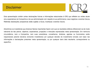 15
Disclaimer
Esta apresentação contém certas declarações futuras e informações relacionadas à CR2 que refletem as visões atuais
e/ou expectativas da Companhia e de sua administração com respeito à sua performance, seus negócios e eventos futuros.
Referidas declarações prospectivas estão sujeitas a riscos, incertezas e eventos futuros.
Advertimos os investidores que diversos fatores importantes fazem com que os resultados efetivos diferenciem se de modo
relevante de tais planos, objetivos, expectativas, projeções e intenções expressadas nesta apresentação. Em nenhuma
circunstância, nem a Companhia, nem suas subsidiárias, conselheiros, diretores, agentes ou funcionários serão
responsáveis perante terceiros (incluindo investidores) por qualquer decisão de investimento tomada com base nas
informações e declarações presentes nesta apresentação, ou por qualquer dano dela resultante, correspondente ou
específico.
 