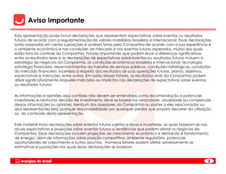 Aviso Importante

Esta apresentação pode incluir declarações que representem expectativas sobre eventos ou resultados
futuros de acordo com a regulamentação de valores mobiliários brasileira e internacional. Essas declarações
estão baseadas em certas suposições e análises feitas pela Companhia de acordo com a sua experiência e
o ambiente econômico e nas condições de mercado e nos eventos futuros esperados, muitos dos quais
estão fora do controle da Companhia. Fatores importantes que podem levar a diferenças significativas
entre os resultados reais e as declarações de expectativas sobre eventos ou resultados futuros incluem a
estratégia de negócios da Companhia, as condições econômicas brasileira e internacional, tecnologia,
estratégia financeira, desenvolvimentos da indústria de serviços públicos, condições hidrológicas, condições
do mercado financeiro, incerteza a respeito dos resultados de suas operações futuras, planos, objetivos,
expectativas e intenções, entre outros. Em razão desses fatores, os resultados reais da Companhia podem
diferir significativamente daqueles indicados ou implícitos nas declarações de expectativas sobre eventos
ou resultados futuros.


As informações e opiniões aqui contidas não devem ser entendidas como recomendação a potenciais
investidores e nenhuma decisão de investimento deve se basear na veracidade, atualidade ou completude
dessas informações ou opiniões. Nenhum dos assessores da Companhia ou partes a eles relacionadas ou
seus representantes terá qualquer responsabilidade por quaisquer perdas que possam decorrer da utilização
ou do conteúdo desta apresentação.


Este material inclui declarações sobre eventos futuros sujeitas a riscos e incertezas, as quais baseiam-se nas
atuais expectativas e projeções sobre eventos futuros e tendências que podem afetar os negócios da
Companhia. Essas declarações incluem projeções de crescimento econômico e demanda e fornecimento
de energia, além de informações sobre posição competitiva, ambiente regulatório, potenciais
oportunidades de crescimento e outros assuntos. Inúmeros fatores podem afetar adversamente as
estimativas e suposições nas quais essas declarações se baseiam.


                                                                                                             2
 