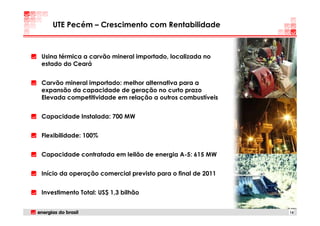 UTE Pecém – Crescimento com Rentabilidade



Usina térmica a carvão mineral importado, localizada no
estado do Ceará


Carvão mineral importado: melhor alternativa para a
expansão da capacidade de geração no curto prazo
Elevada competitividade em relação a outros combustíveis


Capacidade Instalada: 700 MW


Flexibilidade: 100%


Capacidade contratada em leilão de energia A-5: 615 MW


Início da operação comercial previsto para o final de 2011


Investimento Total: US$ 1,3 bilhão


                                                             15
 