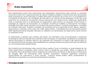 Aviso Importante

Esta apresentação pode incluir declarações que representem expectativas sobre eventos ou resultados
futuros de acordo com a regulamentação de valores mobiliários brasileira e internacional. Essas declarações
estão baseadas em certas suposições e análises feitas pela Companhia de acordo com a sua experiência e
o ambiente econômico e nas condições de mercado e nos eventos futuros esperados, muitos dos quais
estão fora do controle da Companhia. Fatores importantes que podem levar a diferenças significativas
entre os resultados reais e as declarações de expectativas sobre eventos ou resultados futuros incluem a
estratégia de negócios da Companhia, as condições econômicas brasileira e internacional, tecnologia,
estratégia financeira, desenvolvimentos da indústria de serviços públicos, condições hidrológicas, condições
do mercado financeiro, incerteza a respeito dos resultados de suas operações futuras, planos, objetivos,
expectativas e intenções, entre outros. Em razão desses fatores, os resultados reais da Companhia podem
diferir significativamente daqueles indicados ou implícitos nas declarações de expectativas sobre eventos
ou resultados futuros.

As informações e opiniões aqui contidas não devem ser entendidas como recomendação a potenciais
investidores e nenhuma decisão de investimento deve se basear na veracidade, atualidade ou completude
dessas informações ou opiniões. Nenhum dos assessores da Companhia ou partes a eles relacionadas ou
seus representantes terá qualquer responsabilidade por quaisquer perdas que possam decorrer da utilização
ou do conteúdo desta apresentação.

Este material inclui declarações sobre eventos futuros sujeitas a riscos e incertezas, as quais baseiam-se nas
atuais expectativas e projeções sobre eventos futuros e tendências que podem afetar os negócios da
Companhia. Essas declarações incluem projeções de crescimento econômico e demanda e fornecimento
de energia, além de informações sobre posição competitiva, ambiente regulatório, potenciais
oportunidades de crescimento e outros assuntos. Inúmeros fatores podem afetar adversamente as
estimativas e suposições nas quais essas declarações se baseiam.


                                                                                                                 2
 