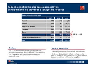 Redução significativa dos gastos gerenciáveis,
principalmente de provisões e serviços de terceiros

                 Gastos Gerenciáveis (R$ MM)

                                                   3T07         3T08         ∆%

                 Pessoal                              77,0         74,8       -2,9%

                 Material                             12,1             8,3   -32,1%

                 Serviços de Terceiros                90,2         75,9      -15,9%

                 Provisões                            38,9         17,4      -55,4%

                 Outros                               12,8         22,3      74,6%
                                                     231,1        198,6      -14,1%   IGPM: 12,3%

                 Depreciação e amortização            80,7         79,2       -1,9%

                 Total                               311,8        277,7      -10,9%




 Provisões                                                Serviços de Terceiros
- R$ 12,2 MM referente a redução da PDD nas
distribuidoras devido ao combate à inadimplência     - Menores gastos com consultorias empresariais

- R$ 8,2 MM de redução das provisões para            - Redução de custos em leitura e faturamento,
contingências                                        serviços de inspeção, conservação e manutenção
                                                     do sistema elétrico e telecomunicações

                                                                                                      16
 