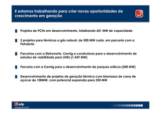 E estamos trabalhando para criar novas oportunidades de
crescimento em geração


█   Projetos de PCHs em desenvolvimento, totalizando 601 MW de capacidade


█   2 projetos para térmicas a gás natural, de 500 MW cada, em parceria com a
    Petrobrás


█   Parcerias com a Eletronorte, Cemig e construtoras para o desenvolvimento de
    estudos de viabilidade para UHEs (1.439 MW)


█   Parceria com a Cemig para o desenvolvimento de parques eólicos (500 MW)


█   Desenvolvimento de projetos de geração térmica com biomassa de cana de
    açúcar de 100MW, com potencial expansão para 350 MW




                                                                                  20
 